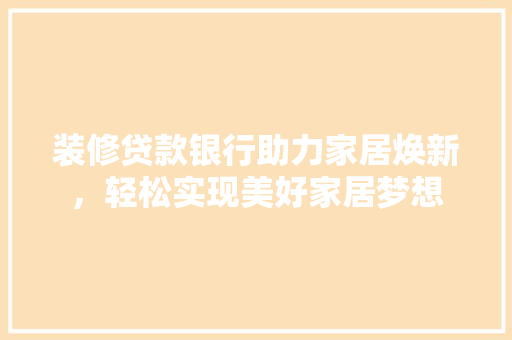 装修贷款银行助力家居焕新，轻松实现美好家居梦想