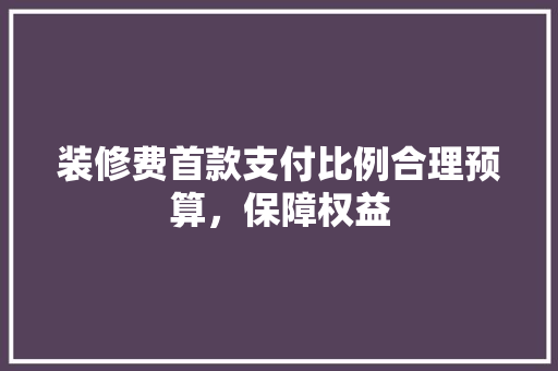 装修费首款支付比例合理预算，保障权益