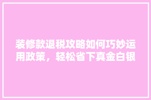 装修款退税攻略如何巧妙运用政策，轻松省下真金白银