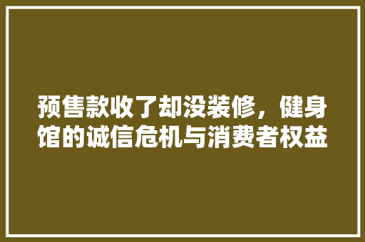 预售款收了却没装修，健身馆的诚信危机与消费者权益保护