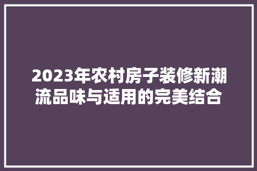 2023年农村房子装修新潮流品味与适用的完美结合