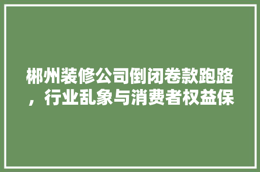 郴州装修公司倒闭卷款跑路，行业乱象与消费者权益保护