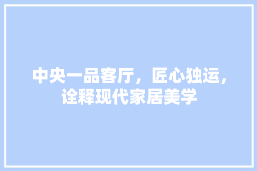 中央一品客厅，匠心独运，诠释现代家居美学