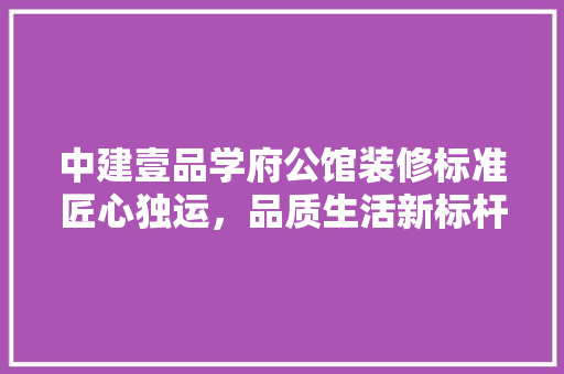 中建壹品学府公馆装修标准匠心独运，品质生活新标杆