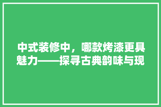 中式装修中，哪款烤漆更具魅力——探寻古典韵味与现代审美的完美融合