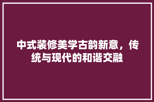 中式装修美学古韵新意，传统与现代的和谐交融