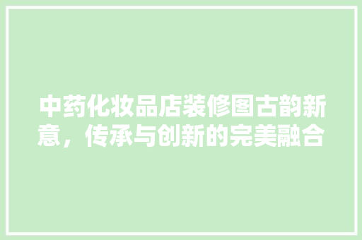 中药化妆品店装修图古韵新意，传承与创新的完美融合