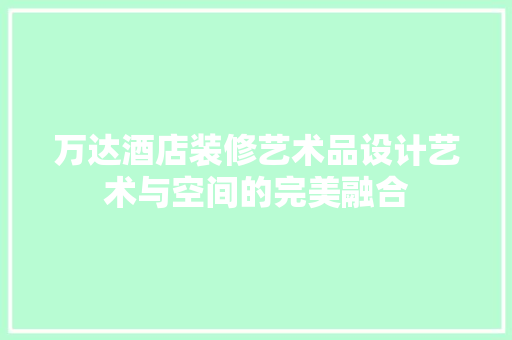 万达酒店装修艺术品设计艺术与空间的完美融合