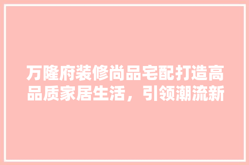 万隆府装修尚品宅配打造高品质家居生活，引领潮流新风尚