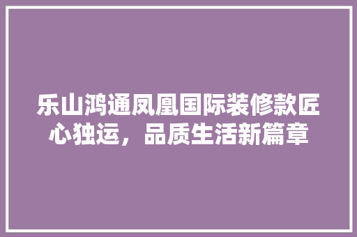 乐山鸿通凤凰国际装修款匠心独运，品质生活新篇章