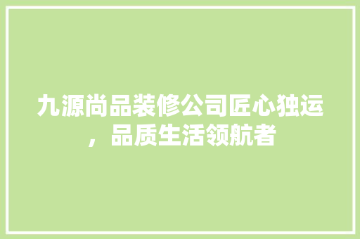 九源尚品装修公司匠心独运，品质生活领航者