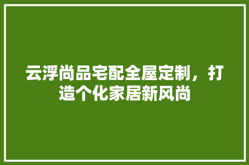 云浮尚品宅配全屋定制，打造个化家居新风尚