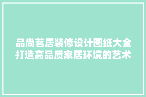 品尚茗居装修设计图纸大全打造高品质家居环境的艺术指南