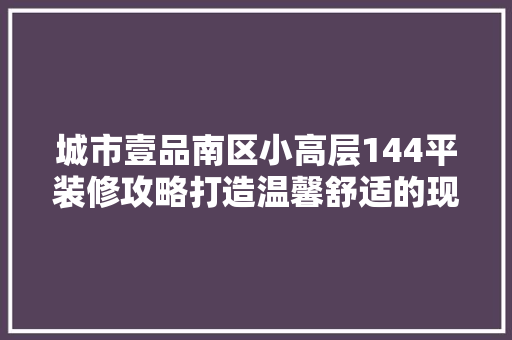 城市壹品南区小高层144平装修攻略打造温馨舒适的现代家居