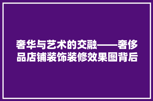 奢华与艺术的交融——奢侈品店铺装饰装修效果图背后的设计理念
