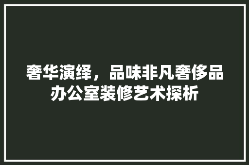 奢华演绎，品味非凡奢侈品办公室装修艺术探析
