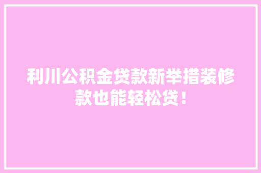 利川公积金贷款新举措装修款也能轻松贷！
