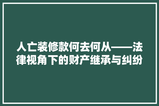 人亡装修款何去何从——法律视角下的财产继承与纠纷化解