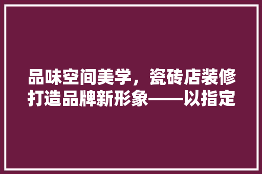 品味空间美学，瓷砖店装修打造品牌新形象——以指定款瓷砖为核心的设计