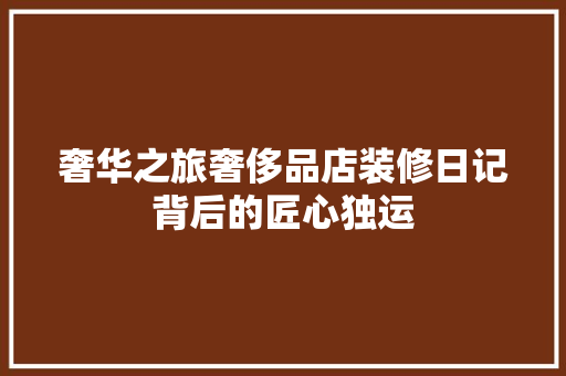 奢华之旅奢侈品店装修日记背后的匠心独运