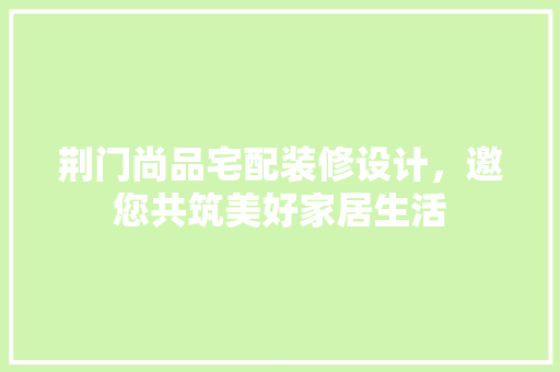 荆门尚品宅配装修设计，邀您共筑美好家居生活