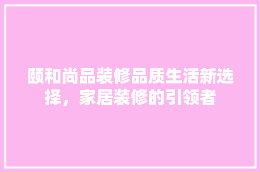 颐和尚品装修品质生活新选择，家居装修的引领者