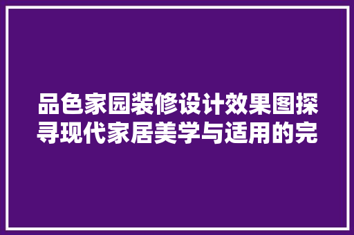 品色家园装修设计效果图探寻现代家居美学与适用的完美融合