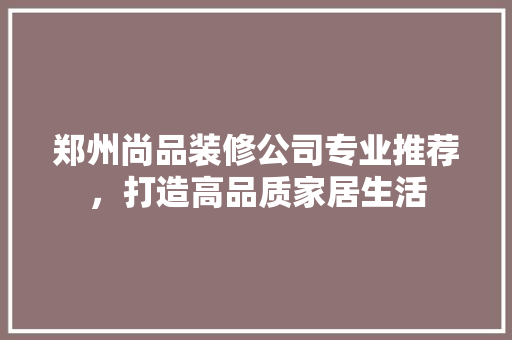 郑州尚品装修公司专业推荐，打造高品质家居生活