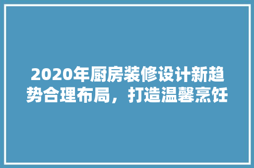 2020年厨房装修设计新趋势合理布局，打造温馨烹饪空间