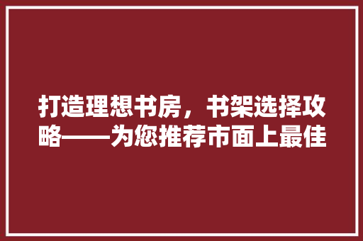 打造理想书房，书架选择攻略——为您推荐市面上最佳书架