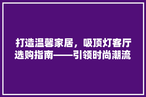 打造温馨家居，吸顶灯客厅选购指南——引领时尚潮流的照明神器