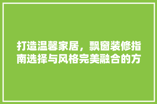打造温馨家居，飘窗装修指南选择与风格完美融合的方法