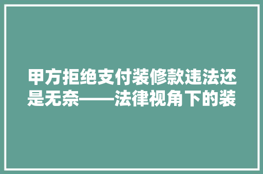 甲方拒绝支付装修款违法还是无奈——法律视角下的装修款支付纠纷