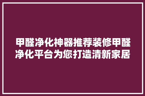 甲醛净化神器推荐装修甲醛净化平台为您打造清新家居环境