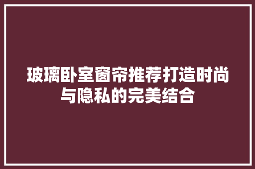 玻璃卧室窗帘推荐打造时尚与隐私的完美结合