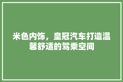 米色内饰，皇冠汽车打造温馨舒适的驾乘空间