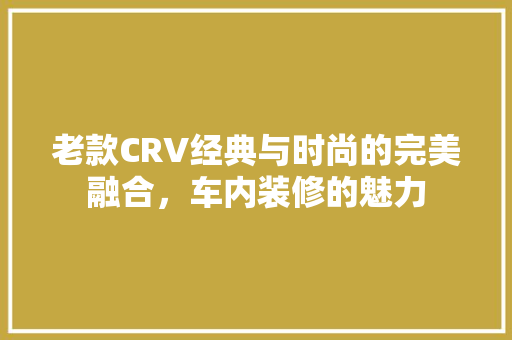 老款CRV经典与时尚的完美融合，车内装修的魅力