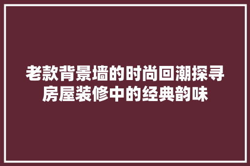 老款背景墙的时尚回潮探寻房屋装修中的经典韵味
