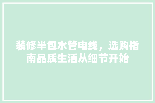 装修半包水管电线，选购指南品质生活从细节开始