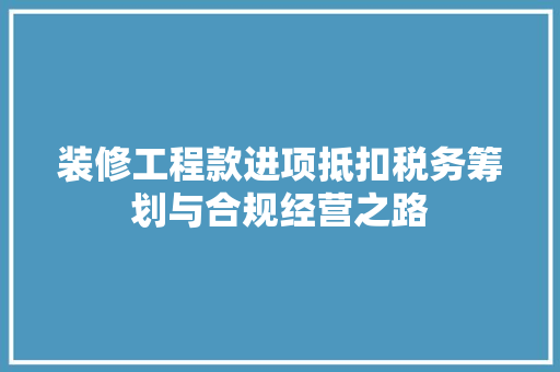 装修工程款进项抵扣税务筹划与合规经营之路