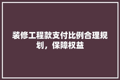 装修工程款支付比例合理规划，保障权益