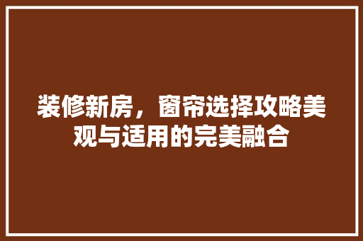 装修新房，窗帘选择攻略美观与适用的完美融合
