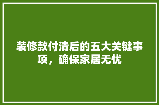 装修款付清后的五大关键事项，确保家居无忧