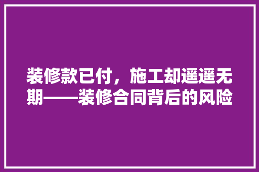 装修款已付，施工却遥遥无期——装修合同背后的风险与应对步骤